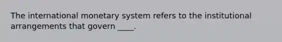 The international monetary system refers to the institutional arrangements that govern ____.