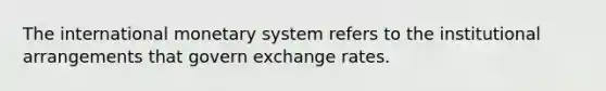 The international monetary system refers to the institutional arrangements that govern exchange rates.