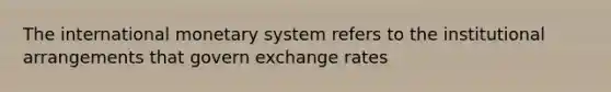 The international monetary system refers to the institutional arrangements that govern exchange rates