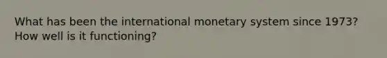 What has been the international monetary system since 1973? How well is it functioning?