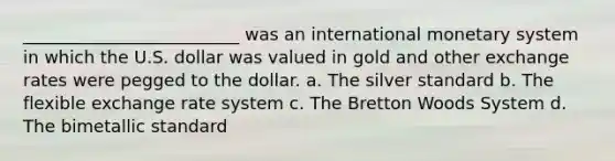 _________________________ was an international monetary system in which the U.S. dollar was valued in gold and other exchange rates were pegged to the dollar. a. The silver standard b. The flexible exchange rate system c. The Bretton Woods System d. The bimetallic standard