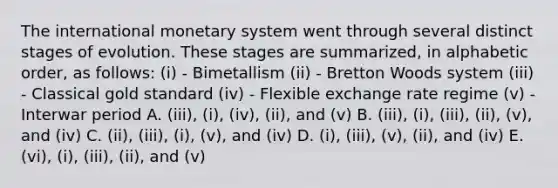 The international monetary system went through several distinct stages of evolution. These stages are summarized, in alphabetic order, as follows: (i) - Bimetallism (ii) - Bretton Woods system (iii) - Classical gold standard (iv) - Flexible exchange rate regime (v) - Interwar period A. (iii), (i), (iv), (ii), and (v) B. (iii), (i), (iii), (ii), (v), and (iv) C. (ii), (iii), (i), (v), and (iv) D. (i), (iii), (v), (ii), and (iv) E. (vi), (i), (iii), (ii), and (v)