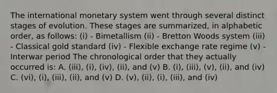 The international monetary system went through several distinct stages of evolution. These stages are summarized, in alphabetic order, as follows: (i) - Bimetallism (ii) - Bretton Woods system (iii) - Classical gold standard (iv) - Flexible exchange rate regime (v) - Interwar period The chronological order that they actually occurred is: A. (iii), (i), (iv), (ii), and (v) B. (i), (iii), (v), (ii), and (iv) C. (vi), (i), (iii), (ii), and (v) D. (v), (ii), (i), (iii), and (iv)