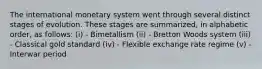 The international monetary system went through several distinct stages of evolution. These stages are summarized, in alphabetic order, as follows: (i) - Bimetallism (ii) - Bretton Woods system (iii) - Classical gold standard (iv) - Flexible exchange rate regime (v) - Interwar period