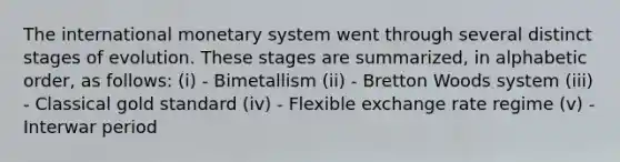 The international monetary system went through several distinct stages of evolution. These stages are summarized, in alphabetic order, as follows: (i) - Bimetallism (ii) - Bretton Woods system (iii) - Classical gold standard (iv) - Flexible exchange rate regime (v) - Interwar period