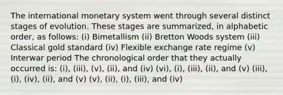 The international monetary system went through several distinct stages of evolution. These stages are summarized, in alphabetic order, as follows: (i) Bimetallism (ii) Bretton Woods system (iii) Classical gold standard (iv) Flexible exchange rate regime (v) Interwar period The chronological order that they actually occurred is: (i), (iii), (v), (ii), and (iv) (vi), (i), (iii), (ii), and (v) (iii), (i), (iv), (ii), and (v) (v), (ii), (i), (iii), and (iv)