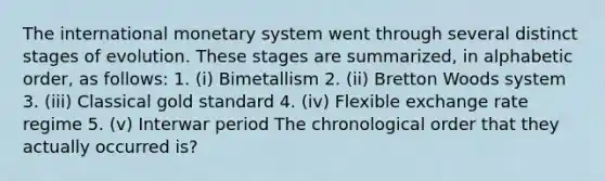 The international monetary system went through several distinct stages of evolution. These stages are summarized, in alphabetic order, as follows: 1. (i) Bimetallism 2. (ii) Bretton Woods system 3. (iii) Classical gold standard 4. (iv) Flexible exchange rate regime 5. (v) Interwar period The chronological order that they actually occurred is?