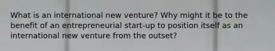 What is an international new venture? Why might it be to the benefit of an entrepreneurial start-up to position itself as an international new venture from the outset?