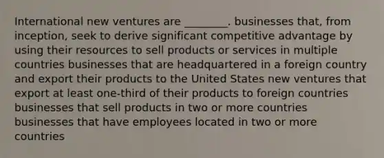 International new ventures are ________. businesses that, from inception, seek to derive significant competitive advantage by using their resources to sell products or services in multiple countries businesses that are headquartered in a foreign country and export their products to the United States new ventures that export at least one-third of their products to foreign countries businesses that sell products in two or more countries businesses that have employees located in two or more countries