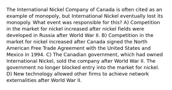 The International Nickel Company of Canada is often cited as an example of monopoly, but International Nickel eventually lost its monopoly. What event was responsible for this? A) Competition in the market for nickel increased after nickel fields were developed in Russia after World War II. B) Competition in the market for nickel increased after Canada signed the North American Free Trade Agreement with the United States and Mexico in 1994. C) The Canadian government, which had owned International Nickel, sold the company after World War II. The government no longer blocked entry into the market for nickel. D) New technology allowed other firms to achieve network externalities after World War II.