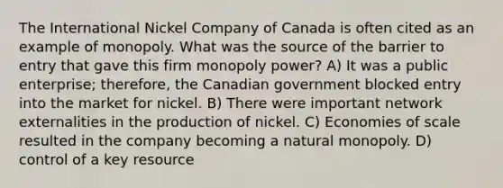 The International Nickel Company of Canada is often cited as an example of monopoly. What was the source of the barrier to entry that gave this firm monopoly power? A) It was a public enterprise; therefore, the Canadian government blocked entry into the market for nickel. B) There were important network externalities in the production of nickel. C) Economies of scale resulted in the company becoming a natural monopoly. D) control of a key resource