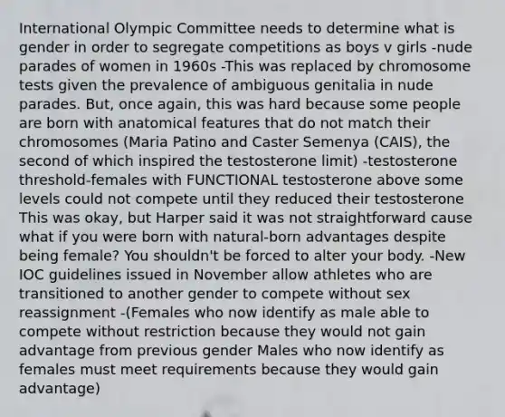 International Olympic Committee needs to determine what is gender in order to segregate competitions as boys v girls -nude parades of women in 1960s -This was replaced by chromosome tests given the prevalence of ambiguous genitalia in nude parades. But, once again, this was hard because some people are born with anatomical features that do not match their chromosomes (Maria Patino and Caster Semenya (CAIS), the second of which inspired the testosterone limit) -testosterone threshold-females with FUNCTIONAL testosterone above some levels could not compete until they reduced their testosterone This was okay, but Harper said it was not straightforward cause what if you were born with natural-born advantages despite being female? You shouldn't be forced to alter your body. -New IOC guidelines issued in November allow athletes who are transitioned to another gender to compete without sex reassignment -(Females who now identify as male able to compete without restriction because they would not gain advantage from previous gender Males who now identify as females must meet requirements because they would gain advantage)