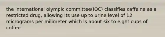 the international olympic committee(IOC) classifies caffeine as a restricted drug, allowing its use up to urine level of 12 micrograms per milimeter which is about six to eight cups of coffee