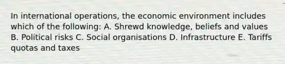 In international operations, the economic environment includes which of the following: A. Shrewd knowledge, beliefs and values B. Political risks C. Social organisations D. Infrastructure E. Tariffs quotas and taxes