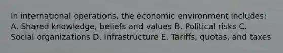 In international operations, the economic environment includes: A. Shared knowledge, beliefs and values B. Political risks C. <a href='https://www.questionai.com/knowledge/kvNZfirg0w-social-organizations' class='anchor-knowledge'>social organizations</a> D. Infrastructure E. Tariffs, quotas, and taxes