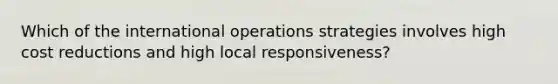 Which of the international operations strategies involves high cost reductions and high local responsiveness?