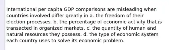 International per capita GDP comparisons are misleading when countries involved differ greatly in a. the freedom of their election processes. b. the percentage of economic activity that is transacted in organized markets. c. the quantity of human and natural resources they possess. d. the type of economic system each country uses to solve its economic problem.