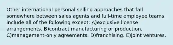 Other international personal selling approaches that fall somewhere between sales agents and full-time employee teams include all of the following except: A)exclusive license arrangements. B)contract manufacturing or production. C)management-only agreements. D)franchising. E)joint ventures.