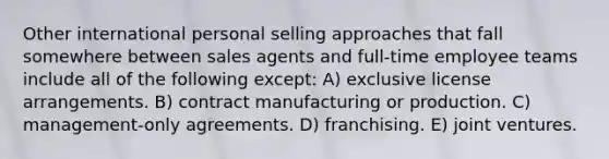 Other international personal selling approaches that fall somewhere between sales agents and full-time employee teams include all of the following except: A) exclusive license arrangements. B) contract manufacturing or production. C) management-only agreements. D) franchising. E) joint ventures.