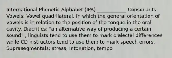 International Phonetic Alphabet (IPA) ____________ Consonants Vowels: Vowel quadrilateral. in which the general orientation of vowels is in relation to the position of the tongue in the oral cavity. Diacritics: "an alternative way of producing a certain sound" ; linguists tend to use them to mark dialectal differences while CD instructors tend to use them to mark speech errors. Suprasegmentals: stress, intonation, tempo