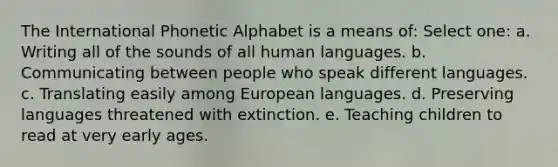 The International Phonetic Alphabet is a means of: Select one: a. Writing all of the sounds of all human languages. b. Communicating between people who speak different languages. c. Translating easily among European languages. d. Preserving languages threatened with extinction. e. Teaching children to read at very early ages.