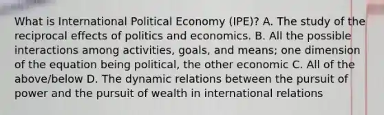 What is International Political Economy (IPE)? A. The study of the reciprocal effects of politics and economics. B. All the possible interactions among activities, goals, and means; one dimension of the equation being political, the other economic C. All of the above/below D. The dynamic relations between the pursuit of power and the pursuit of wealth in international relations