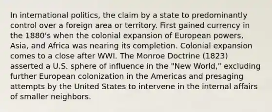 In international politics, the claim by a state to predominantly control over a foreign area or territory. First gained currency in the 1880's when the colonial expansion of European powers, Asia, and Africa was nearing its completion. Colonial expansion comes to a close after WWI. The Monroe Doctrine (1823) asserted a U.S. sphere of influence in the "New World," excluding further European colonization in the Americas and presaging attempts by the United States to intervene in the internal affairs of smaller neighbors.