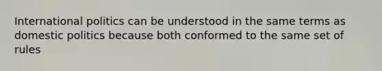 International politics can be understood in the same terms as domestic politics because both conformed to the same set of rules