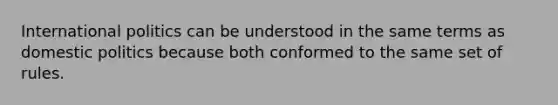 International politics can be understood in the same terms as <a href='https://www.questionai.com/knowledge/kK1ay3mkeJ-domestic-politics' class='anchor-knowledge'>domestic politics</a> because both conformed to the same set of rules.