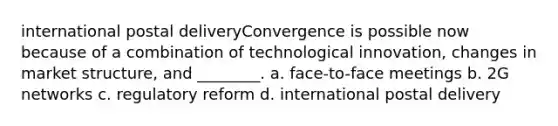 international postal deliveryConvergence is possible now because of a combination of technological innovation, changes in market structure, and ________. a. face-to-face meetings b. 2G networks c. regulatory reform d. international postal delivery