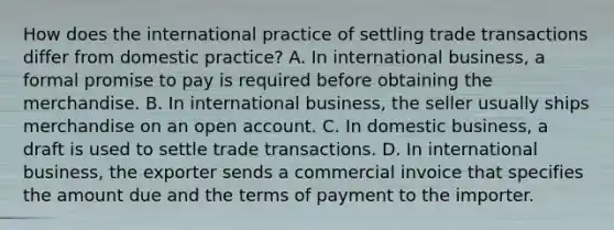 How does the international practice of settling trade transactions differ from domestic practice? A. In international business, a formal promise to pay is required before obtaining the merchandise. B. In international business, the seller usually ships merchandise on an open account. C. In domestic business, a draft is used to settle trade transactions. D. In international business, the exporter sends a commercial invoice that specifies the amount due and the terms of payment to the importer.