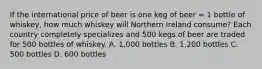 If the international price of beer is one keg of beer = 1 bottle of whiskey, how much whiskey will Northern Ireland consume? Each country completely specializes and 500 kegs of beer are traded for 500 bottles of whiskey. A. 1,000 bottles B. 1,200 bottles C. 500 bottles D. 600 bottles