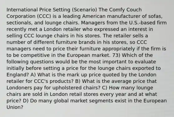 International Price Setting (Scenario) The Comfy Couch Corporation (CCC) is a leading American manufacturer of sofas, sectionals, and lounge chairs. Managers from the U.S.-based firm recently met a London retailer who expressed an interest in selling CCC lounge chairs in his stores. The retailer sells a number of different furniture brands in his stores, so CCC managers need to price their furniture appropriately if the firm is to be competitive in the European market. 73) Which of the following questions would be the most important to evaluate initially before setting a price for the lounge chairs exported to England? A) What is the mark up price quoted by the London retailer for CCC's products? B) What is the average price that Londoners pay for upholstered chairs? C) How many lounge chairs are sold in London retail stores every year and at what price? D) Do many global market segments exist in the European Union?