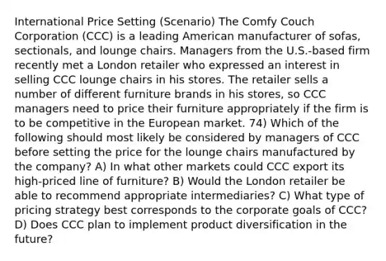 International Price Setting (Scenario) The Comfy Couch Corporation (CCC) is a leading American manufacturer of sofas, sectionals, and lounge chairs. Managers from the U.S.-based firm recently met a London retailer who expressed an interest in selling CCC lounge chairs in his stores. The retailer sells a number of different furniture brands in his stores, so CCC managers need to price their furniture appropriately if the firm is to be competitive in the European market. 74) Which of the following should most likely be considered by managers of CCC before setting the price for the lounge chairs manufactured by the company? A) In what other markets could CCC export its high-priced line of furniture? B) Would the London retailer be able to recommend appropriate intermediaries? C) What type of pricing strategy best corresponds to the corporate goals of CCC? D) Does CCC plan to implement product diversification in the future?