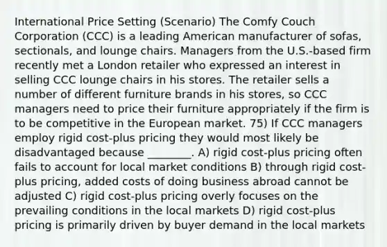 International Price Setting (Scenario) The Comfy Couch Corporation (CCC) is a leading American manufacturer of sofas, sectionals, and lounge chairs. Managers from the U.S.-based firm recently met a London retailer who expressed an interest in selling CCC lounge chairs in his stores. The retailer sells a number of different furniture brands in his stores, so CCC managers need to price their furniture appropriately if the firm is to be competitive in the European market. 75) If CCC managers employ rigid cost-plus pricing they would most likely be disadvantaged because ________. A) rigid cost-plus pricing often fails to account for local market conditions B) through rigid cost-plus pricing, added costs of doing business abroad cannot be adjusted C) rigid cost-plus pricing overly focuses on the prevailing conditions in the local markets D) rigid cost-plus pricing is primarily driven by buyer demand in the local markets