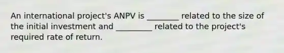 An international project's ANPV is ________ related to the size of the initial investment and _________ related to the project's required rate of return.