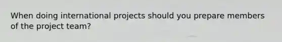 When doing international projects should you prepare members of the project team?