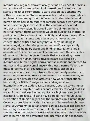 International regime: Conventionally defined as a set of principle, norm, rules, often embedded in tinternatioanl insiituions that states and other international actors accepts as authoritative within an issue area States: responsibility and sovereign rights to implement human rights in their own territories International human rights has been widely endoresed becasue its normative force is seemingly inescapable in the contemporary world Without an internationally agreed upon list of human rights, national human rights advocates would be subject to charges of political or cultureal bias, in authenticity, and even treason When repressive governments today level such charges at their critices, those critices can reply that all they are doing is advocating rights that the government itself has repeatedly endorsed, including by accepting binding international legal obligations. Shifts the burden of persuasion from the advocates of human rights to the governments that are violating those rights Natioanl human rights advocates are supported by international human rights norms and the institiutions created to monitor and support compliance with thoese norms Makes the most difference in all countries but the most closed and repressive countries In countries with even merely not-too-bad human rights records, these protections are of immense day-to-day value to advocates and activists Now when transnational human rights NGOs, foreign states, and regional and international organizations raise conerns about a state's human rights records, targeted states cannot credibily respond that it is none of their business Human right are a legitimate subject of international politices All state have agreed that the Universal Declaration of Human Rights and the Internatioanl Human Right Covenants provides an authoritative set of internatioanl human rights Soverreignty does not shield a state againest criticism for human rights violations The body of international human right law rooted in the Universal Declaration of Human rights has both armed human rights advocates and disarmed their opponents.