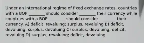 Under an international regime of fixed exchange rates, countries with a BOP ________ should consider ________ their currency while countries with a BOP ________ should consider ________ their currency. A) deficit, revaluing; surplus, revaluing B) deficit, devaluing; surplus, devaluing C) surplus, devaluing; deficit, revaluing D) surplus, revaluing; deficit, devaluing