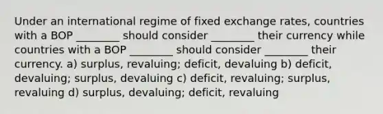 Under an international regime of fixed exchange rates, countries with a BOP ________ should consider ________ their currency while countries with a BOP ________ should consider ________ their currency. a) surplus, revaluing; deficit, devaluing b) deficit, devaluing; surplus, devaluing c) deficit, revaluing; surplus, revaluing d) surplus, devaluing; deficit, revaluing