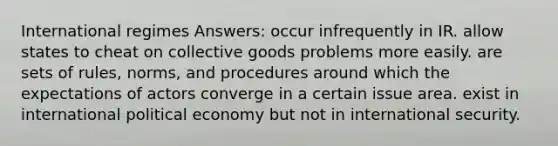 International regimes Answers: occur infrequently in IR. allow states to cheat on collective goods problems more easily. are sets of rules, norms, and procedures around which the expectations of actors converge in a certain issue area. exist in international political economy but not in international security.