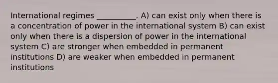 International regimes __________. A) can exist only when there is a concentration of power in the international system B) can exist only when there is a dispersion of power in the international system C) are stronger when embedded in permanent institutions D) are weaker when embedded in permanent institutions