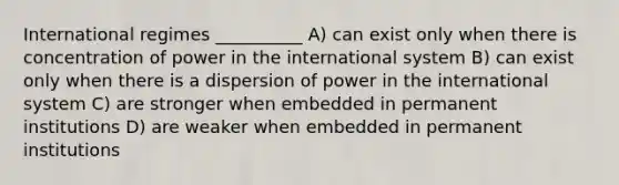 International regimes __________ A) can exist only when there is concentration of power in the international system B) can exist only when there is a dispersion of power in the international system C) are stronger when embedded in permanent institutions D) are weaker when embedded in permanent institutions