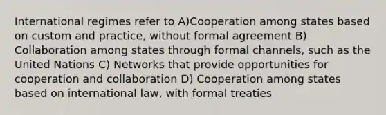 International regimes refer to A)Cooperation among states based on custom and practice, without formal agreement B) Collaboration among states through formal channels, such as the United Nations C) Networks that provide opportunities for cooperation and collaboration D) Cooperation among states based on international law, with formal treaties