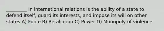 _________ in international relations is the ability of a state to defend itself, guard its interests, and impose its will on other states A) Force B) Retaliation C) Power D) Monopoly of violence