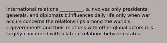 International relations __________. a.involves only presidents, generals, and diplomats b.influences daily life only when war occurs concerns the relationships among the world's c.governments and their relations with other global actors d.is largely concerned with bilateral relations between states