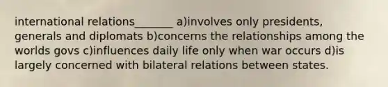 international relations_______ a)involves only presidents, generals and diplomats b)concerns the relationships among the worlds govs c)influences daily life only when war occurs d)is largely concerned with bilateral relations between states.