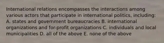 International relations encompasses the interactions among various actors that participate in international politics, including: A. states and government bureaucracies B. international organizations and for-profit organizations C. individuals and local municipalities D. all of the above E. none of the above