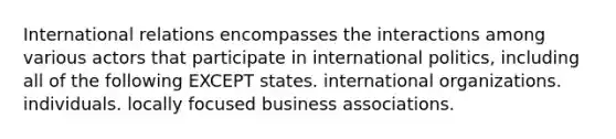 International relations encompasses the interactions among various actors that participate in international politics, including all of the following EXCEPT states. international organizations. individuals. locally focused business associations.