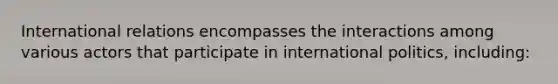 International relations encompasses the interactions among various actors that participate in international politics, including: